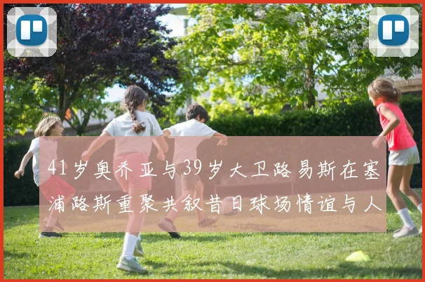 41岁奥乔亚与39岁大卫路易斯在塞浦路斯重聚共叙昔日球场情谊与人生故事