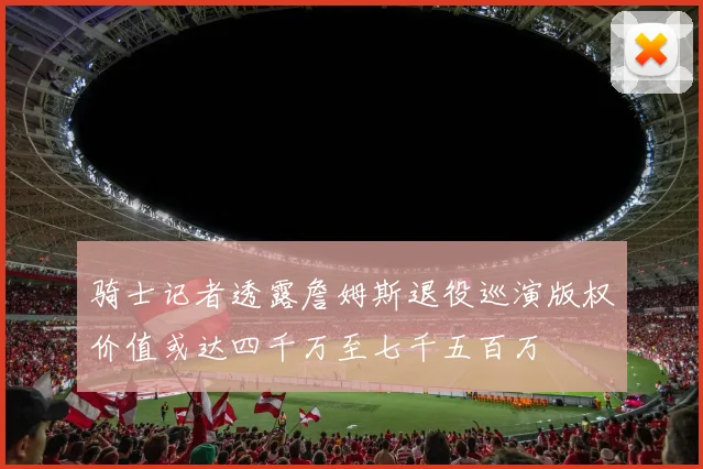 骑士记者透露詹姆斯退役巡演版权价值或达四千万至七千五百万