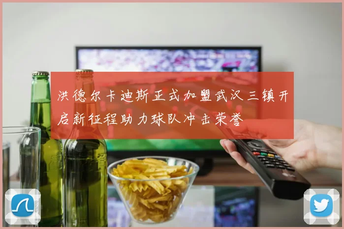 洪德尔卡迪斯正式加盟武汉三镇开启新征程助力球队冲击荣誉