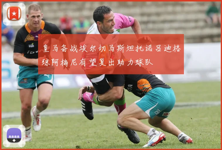 皇马备战埃尔切马斯坦托诺吕迪格琼阿梅尼有望复出助力球队