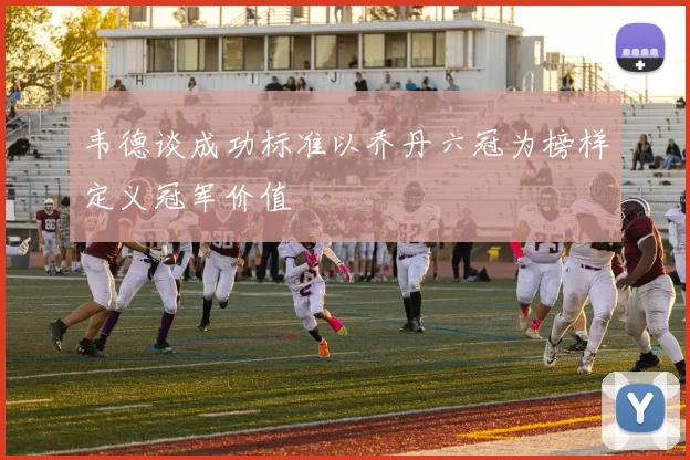 韦德谈成功标准以乔丹六冠为榜样定义冠军价值