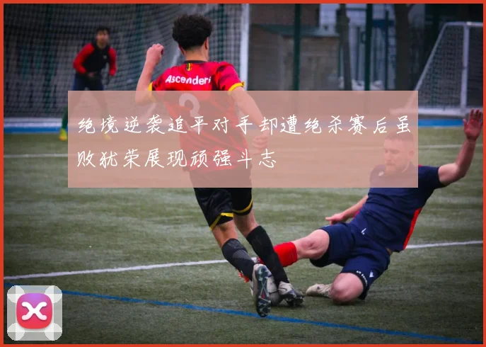 绝境逆袭追平对手却遭绝杀赛后虽败犹荣展现顽强斗志