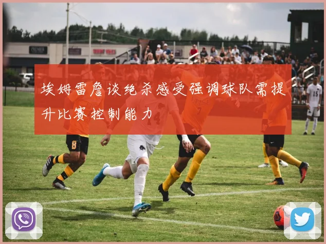 埃姆雷詹谈绝杀感受强调球队需提升比赛控制能力