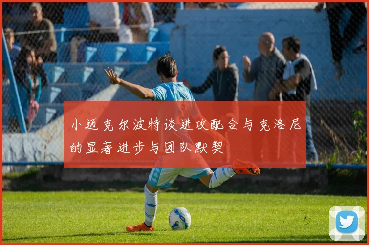 小迈克尔波特谈进攻配合与克洛尼的显著进步与团队默契
