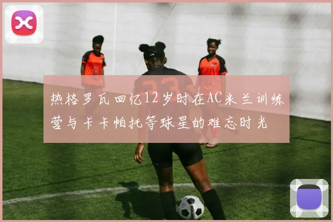 热格罗瓦回忆12岁时在AC米兰训练营与卡卡帕托等球星的难忘时光