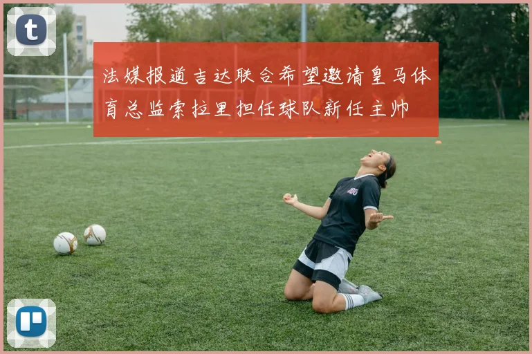 法媒报道吉达联合希望邀请皇马体育总监索拉里担任球队新任主帅