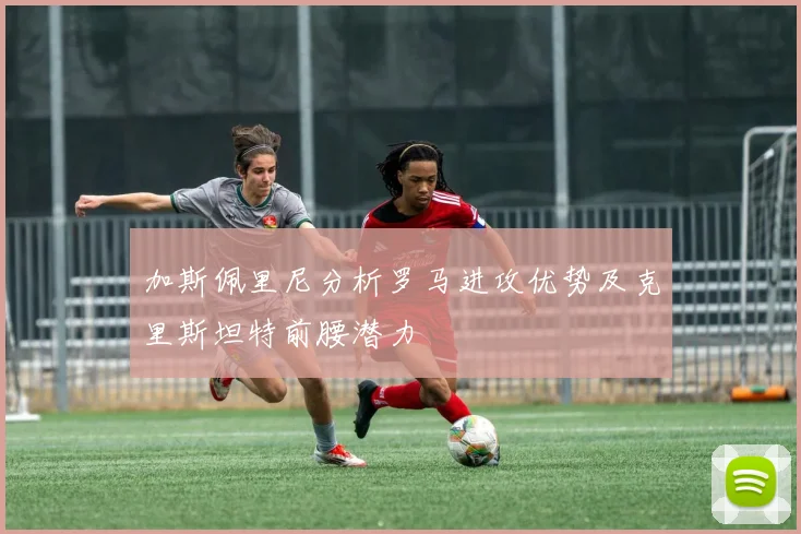 加斯佩里尼分析罗马进攻优势及克里斯坦特前腰潜力