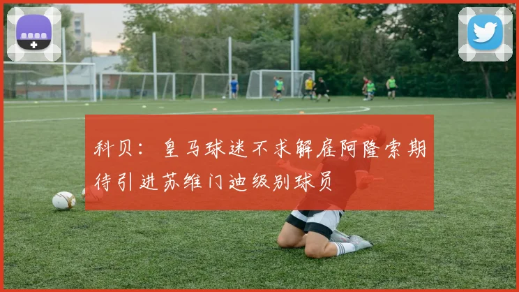科贝：皇马球迷不求解雇阿隆索期待引进苏维门迪级别球员