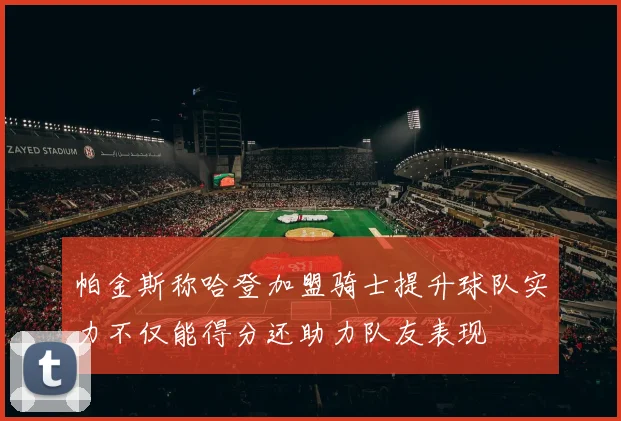 帕金斯称哈登加盟骑士提升球队实力不仅能得分还助力队友表现