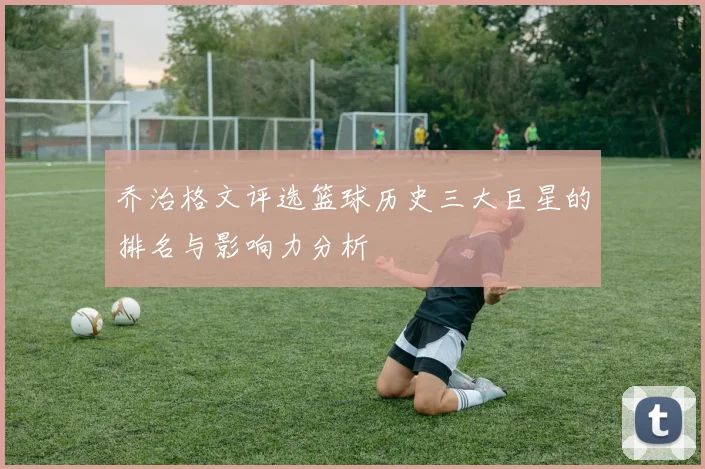 乔治格文评选篮球历史三大巨星的排名与影响力分析