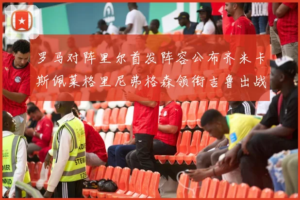 罗马对阵里尔首发阵容公布齐米卡斯佩莱格里尼弗格森领衔吉鲁出战