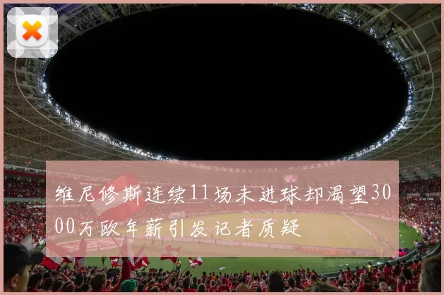 维尼修斯连续11场未进球却渴望3000万欧年薪引发记者质疑