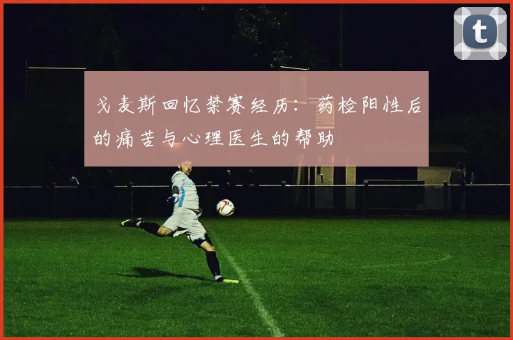 戈麦斯回忆禁赛经历：药检阳性后的痛苦与心理医生的帮助