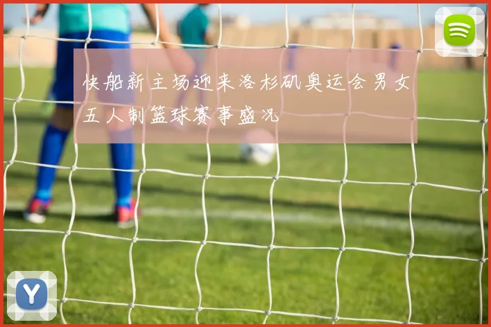 快船新主场迎来洛杉矶奥运会男女五人制篮球赛事盛况