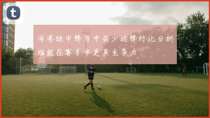 海港缺中锋与申花少边锋对比分析谁能在赛季中更具竞争力