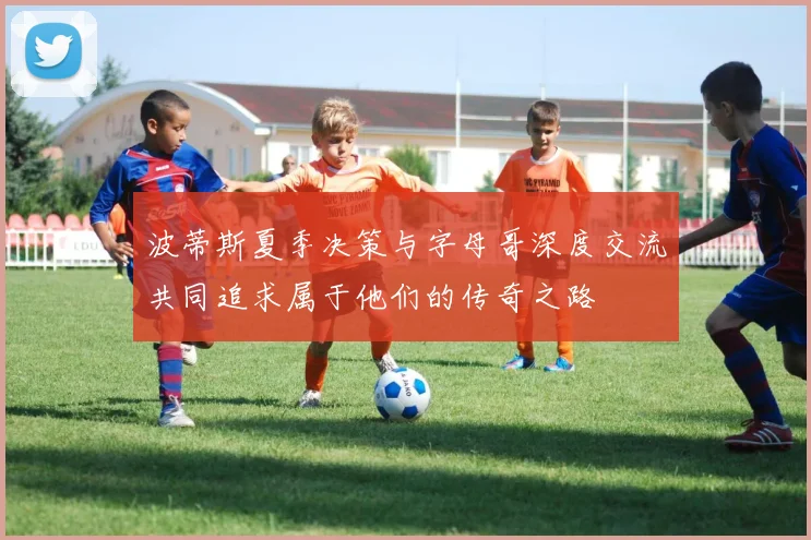 波蒂斯夏季决策与字母哥深度交流共同追求属于他们的传奇之路