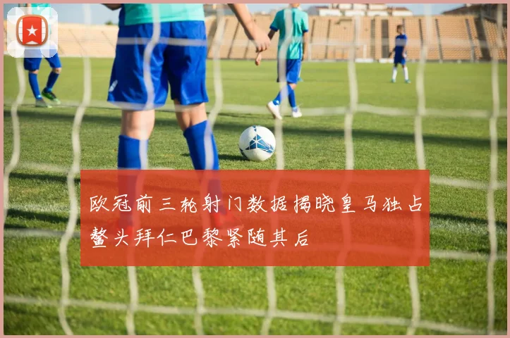 欧冠前三轮射门数据揭晓皇马独占鳌头拜仁巴黎紧随其后