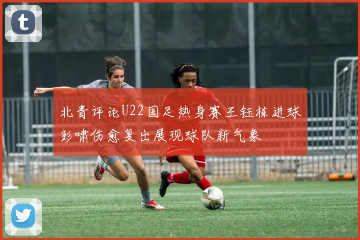 北青评论U22国足热身赛王钰栋进球彭啸伤愈复出展现球队新气象