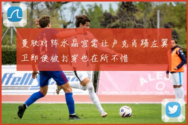 曼联对阵水晶宫需让卢克肖踢左翼卫即便被打穿也在所不惜