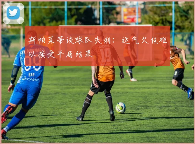 斯帕莱蒂谈球队失利：运气欠佳难以接受平局结果