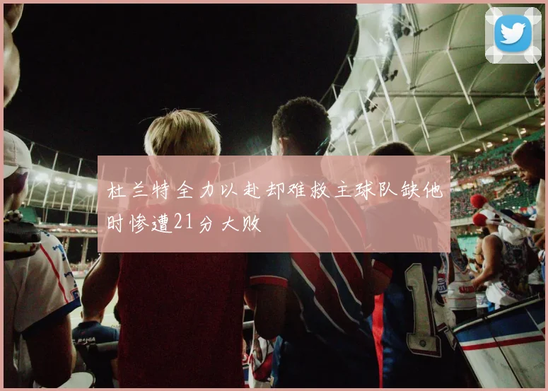 杜兰特全力以赴却难救主球队缺他时惨遭21分大败