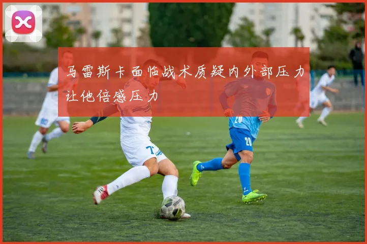 马雷斯卡面临战术质疑内外部压力让他倍感压力
