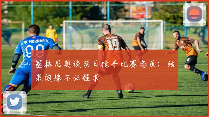 塞梅尼奥谈明日枪手比赛态度：结果随缘不必强求