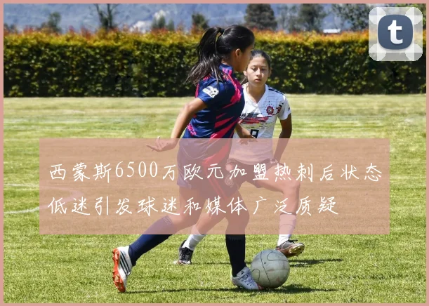西蒙斯6500万欧元加盟热刺后状态低迷引发球迷和媒体广泛质疑