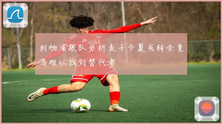 利物浦跟队分析麦卡今夏或转会皇马难以找到替代者