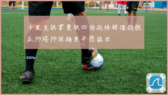 卡里克执掌曼联四场战绩辉煌战胜瓜帅塔帅埃梅里平图赫尔