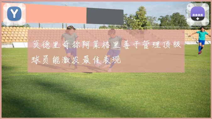 莫德里奇称阿莱格里善于管理顶级球员能激发最佳表现