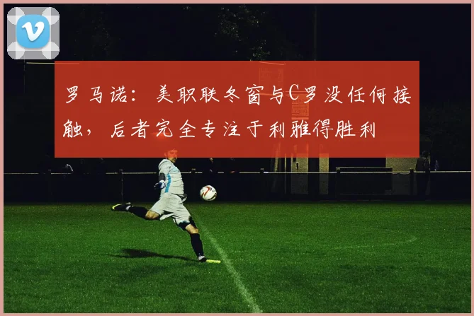 罗马诺：美职联冬窗与C罗没任何接触，后者完全专注于利雅得胜利