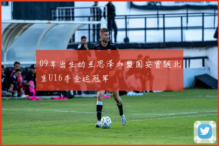 09年出生的王思泽加盟国安曾随北京U16夺全运冠军