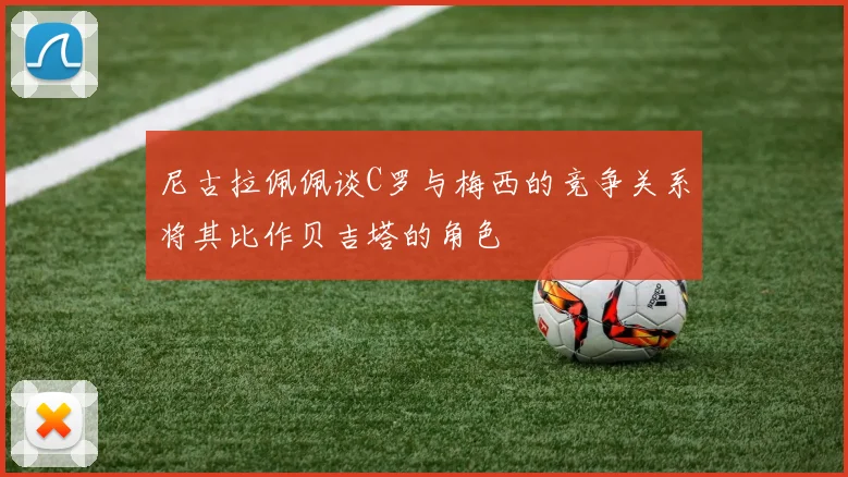 尼古拉佩佩谈C罗与梅西的竞争关系将其比作贝吉塔的角色
