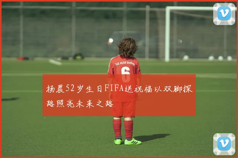 杨晨52岁生日FIFA送祝福以双脚探路照亮未来之路