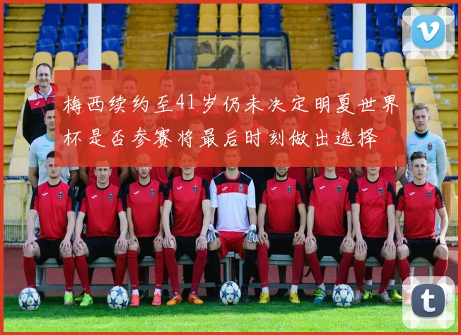 梅西续约至41岁仍未决定明夏世界杯是否参赛将最后时刻做出选择