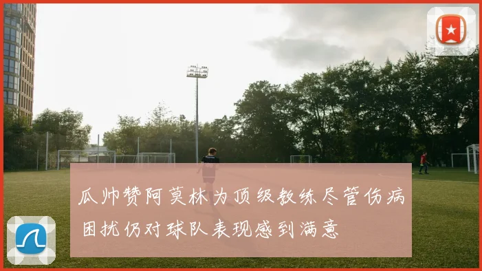 瓜帅赞阿莫林为顶级教练尽管伤病困扰仍对球队表现感到满意