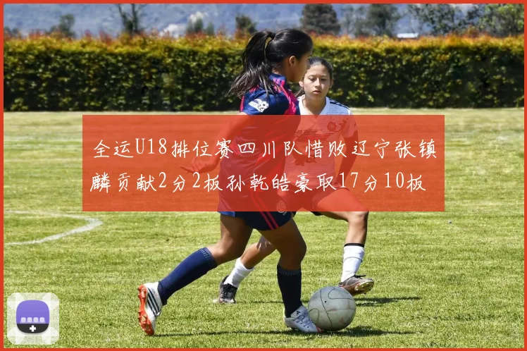 全运U18排位赛四川队惜败辽宁张镇麟贡献2分2板孙乾皓豪取17分10板7助攻