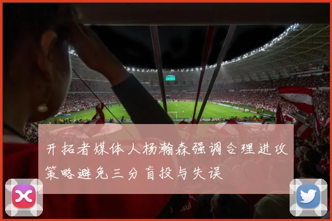 开拓者媒体人杨瀚森强调合理进攻策略避免三分盲投与失误