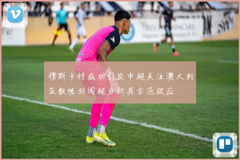 穆斯卡特成功引发中超关注澳大利亚教练刘闻超分析其示范效应