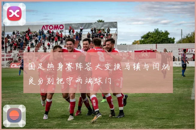 国足热身赛阵容大变换马镇与闫炳良分别把守两端球门