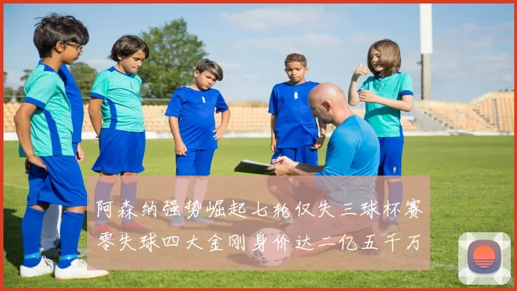 阿森纳强势崛起七轮仅失三球杯赛零失球四大金刚身价达二亿五千万