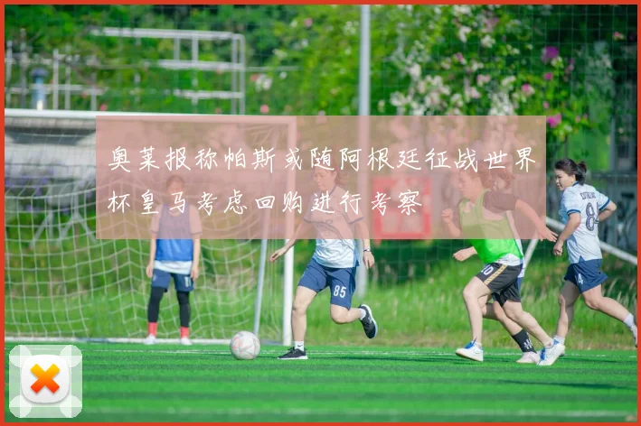 奥莱报称帕斯或随阿根廷征战世界杯皇马考虑回购进行考察