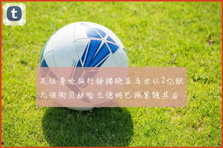 足坛身价排行榜揭晓亚马尔以2亿欧元领衔贝林哈兰德姆巴佩紧随其后