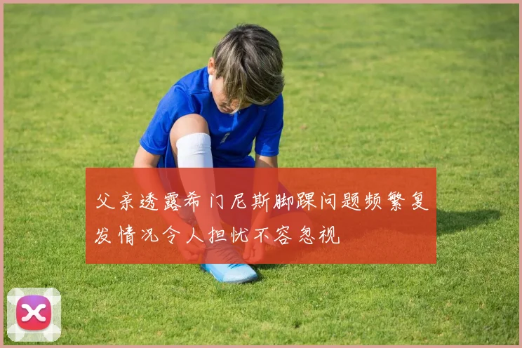 父亲透露希门尼斯脚踝问题频繁复发情况令人担忧不容忽视