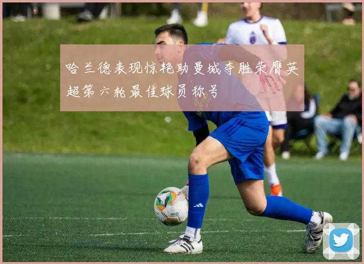 哈兰德表现惊艳助曼城夺胜荣膺英超第六轮最佳球员称号