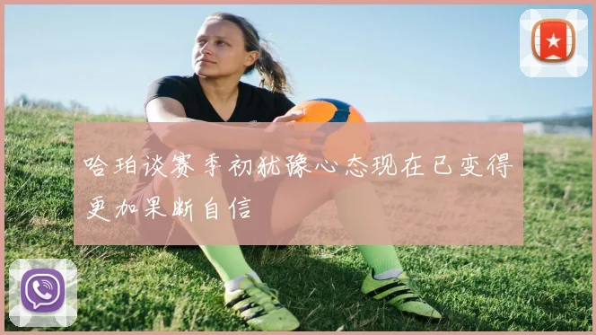 哈珀谈赛季初犹豫心态现在已变得更加果断自信